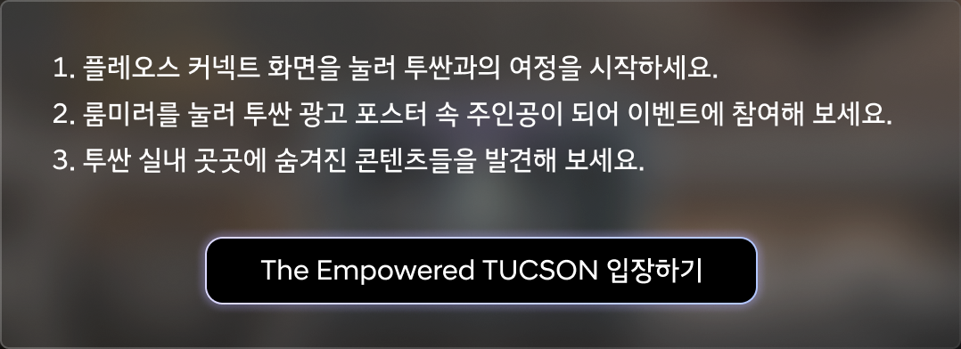 1. 플레오스 커넥트 화면을 눌러 투싼과의 여정을 시작하세요. 2. 룸미러를 눌러 투싼 광고 포스터 속 주인공이 되어 이벤트에 참여해 보세요. 3. 투싼 실내 곳곳에 숨겨진 콘텐츠들을 발견해 보세요.